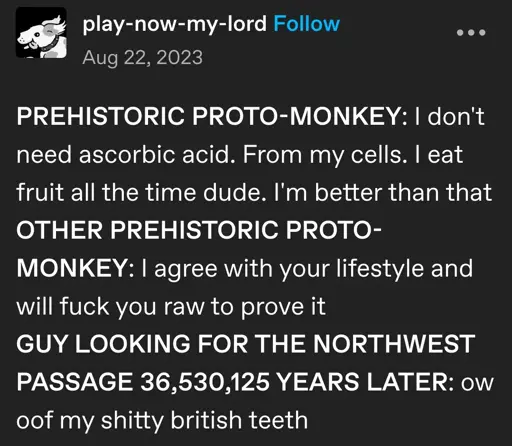 play-now-my-lord posts:  
PREHISTORIC PROTO-MONKEY: I don't need ascorbic acid. From my cells. I eat fruit all the time dude. I'm better than that  
OTHER PREHISTORIC PROTO-MONKEY: I agree with your lifestyle and will fuck you raw to prove it  
GUY LOOKING FOR THE NORTHWEST PASSAGE 36,530,125 YEARS LATER: ow oof my shitty british teeth